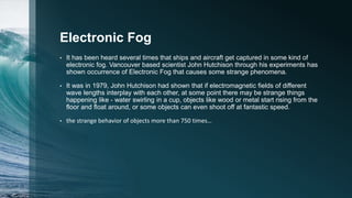 Electronic Fog
• It has been heard several times that ships and aircraft get captured in some kind of
electronic fog. Vancouver based scientist John Hutchison through his experiments has
shown occurrence of Electronic Fog that causes some strange phenomena.
• It was in 1979, John Hutchison had shown that if electromagnetic fields of different
wave lengths interplay with each other, at some point there may be strange things
happening like - water swirling in a cup, objects like wood or metal start rising from the
floor and float around, or some objects can even shoot off at fantastic speed.
• the strange behavior of objects more than 750 times…
 