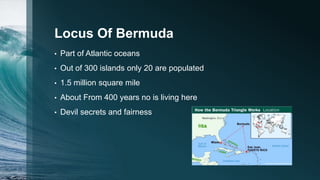 Locus Of Bermuda
• Part of Atlantic oceans
• Out of 300 islands only 20 are populated
• 1.5 million square mile
• About From 400 years no is living here
• Devil secrets and fairness
 