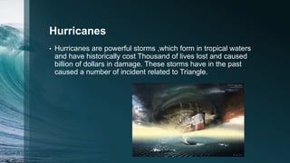 Hurricanes
• Hurricanes are powerful storms ,which form in tropical waters
and have historically cost Thousand of lives lost and caused
billion of dollars in damage. These storms have in the past
caused a number of incident related to Triangle.
 