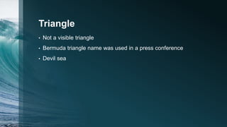 Triangle
• Not a visible triangle
• Bermuda triangle name was used in a press conference
• Devil sea
 