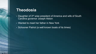 Theodosia
• Daughter of 3rd wise president of America and wife of South
Carolina governor Joseph Alston
• Wanted to meet her father in New York
• Schooner Patriot (a well known boats of its times)
 