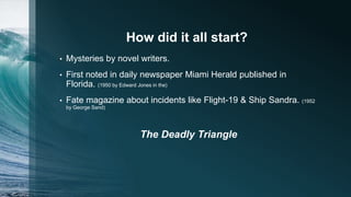 How did it all start?
• Mysteries by novel writers.
• First noted in daily newspaper Miami Herald published in
Florida. (1950 by Edward Jones in the)
• Fate magazine about incidents like Flight-19 & Ship Sandra. (1952
by George Sand)
The Deadly Triangle
 