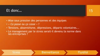 Et donc…
• Mise sous pression des personnes et des équipes
• « Ca passe ou ça casse » ?
• Tensions, absentéisme, dépressions, départs volontaires...
• Le management par le stress serait-il devenu la norme dans
les entreprises ?
15
Stress Bienveillance Fluidité
 