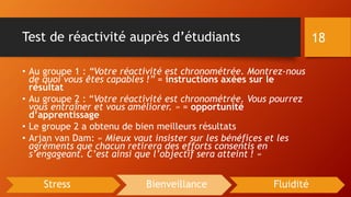 Test de réactivité auprès d’étudiants
• Au groupe 1 : “Votre réactivité est chronométrée. Montrez-nous
de quoi vous êtes capables !” = instructions axées sur le
résultat
• Au groupe 2 : “Votre réactivité est chronométrée. Vous pourrez
vous entraîner et vous améliorer. » = opportunité
d’apprentissage
• Le groupe 2 a obtenu de bien meilleurs résultats
• Arjan van Dam: « Mieux vaut insister sur les bénéfices et les
agréments que chacun retirera des efforts consentis en
s’engageant. C’est ainsi que l’objectif sera atteint ! »
18
Stress Bienveillance Fluidité
 