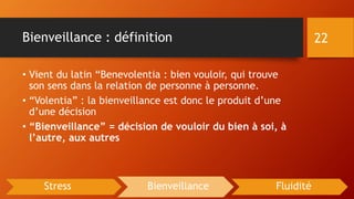 Bienveillance : définition
• Vient du latin “Benevolentia : bien vouloir, qui trouve
son sens dans la relation de personne à personne.
• “Volentia” : la bienveillance est donc le produit d’une
d’une décision
• “Bienveillance” = décision de vouloir du bien à soi, à
l’autre, aux autres
22
Stress Bienveillance Fluidité
 