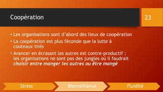 Coopération
• Les organisations sont d’abord des lieux de coopération
• La coopération est plus féconde que la lutte à
couteaux tirés
• Avancer en écrasant les autres est contre-productif :
les organisations ne sont pas des jungles où il faudrait
choisir entre manger les autres ou être mangé
23
Stress Bienveillance Fluidité
 
