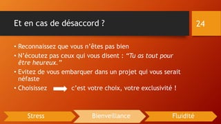 Et en cas de désaccord ?
• Reconnaissez que vous n’êtes pas bien
• N’écoutez pas ceux qui vous disent : “Tu as tout pour
être heureux.”
• Evitez de vous embarquer dans un projet qui vous serait
néfaste
• Choisissez c’est votre choix, votre exclusivité !
24
Stress Bienveillance Fluidité
 
