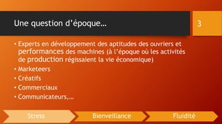 Une question d’époque…
• Experts en développement des aptitudes des ouvriers et
performances des machines (à l’époque où les activités
de production régissaient la vie économique)
• Marketeers
• Créatifs
• Commerciaux
• Communicateurs,…
3
Stress Bienveillance Fluidité
 