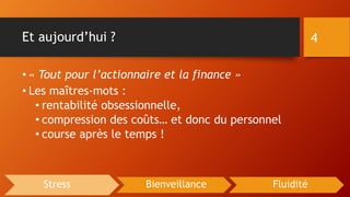 Et aujourd’hui ?
• « Tout pour l’actionnaire et la finance »
• Les maîtres-mots :
• rentabilité obsessionnelle,
• compression des coûts… et donc du personnel
• course après le temps !
4
Stress Bienveillance Fluidité
 