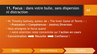 11. Focus : dans votre bulle, sans dispersion
ni distraction
• W. Timothy Gallwey, auteur de « The Inner Game of Tennis » :
• Prestation = Compétences – (moins) Diversion
• Vous atteignez le focus quand
• votre attention reste concentrée sur l’action en cours
• Concentration Réussite Confiance !
44
Stress Bienveillance Fluidité
 
