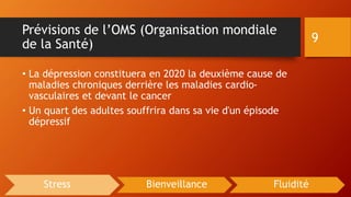 Prévisions de l’OMS (Organisation mondiale
de la Santé)
• La dépression constituera en 2020 la deuxième cause de
maladies chroniques derrière les maladies cardio-
vasculaires et devant le cancer
• Un quart des adultes souffrira dans sa vie d'un épisode
dépressif
9
Stress Bienveillance Fluidité
 