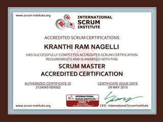 INTERNATIONAL
INSTITUTE
SCRUM
www.scrum-institute.org
www.scrum-institute.org CEO - International Scrum Institute
ACCREDITED SCRUMCERTIFICATIONS
HAS SUCCESSFULLY COMPLETED ACCREDITED SCRUM CERTIFICATION
REQUIREMENTS AND IS AWARDED WITHTHIS
SCRUM MASTER
ACCREDITED CERTIFICATION
AUTHORIZED CERTIFICATE ID CERTIFICATE ISSUE DATE
KRANTHI RAM NAGELLI
21240451924502 09 MAY 2015
 