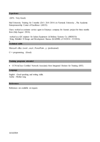 21/12/2014
Experience
(GPA : Very Good).
Had University Training for 3 months (26/1- 26/4 /2014 ) in Yarmouk University , The Academic
Entrepreneurship Center of Excellence (AECE).
I have worked as costumer service agent in Extynsya company for Aramex project for three months
from (July-August /2014).
worked as a QC engineer for Jadara Equipment & Defense Systems Co. (JRESCO)
/ King Abdullah II Design and Development Bureau (KADDB) ,(1/10/2014 - 5/5/2016).
u
Technical skills
Microsoft office (word , excel , PowerPoint ,,), (professional)
C++ programming, (Good)
Training programs attended
 CCNA (Cisco Certified Network Associate) from Integrated Horizon for Training (IHT).
Language
English : Good speaking and writing skills.
Arabic : Mother tong
References
References are available on request.
 