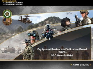 1
UNCLASSIFIED
As of 14 0900 AUG 13
AMERICA’S ARMY:
GLOBALLY RESPONSIVE
REGIONALLY ENGAGED
Equipment Review and Validation Board
(ERVB)
SSO How-To Brief
 