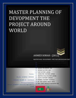 MASTER PLANNING OF
DEVOPMENT THE
PROJECT AROUND
WORLD
h o m e
N a m e A H M E D S O B A H
H O U S E N A M E H . S A T A L A
O O 9 6 0 7 5 8 5 5 4 6
E M A I L . A H M E D . S O B A H 2 0 @ G M A I L
. C O M
AHMED SOBAH - [2012]
MASTER PLANE DEVELOPMENT FIRST PARTANDSECOUND PART
1) PASSANGERSHIP1PASSANGERSHIP2 OFFICE- UK
2) 2 HOTEL UK 2 HOTEL-FRANCE 2 HOTEL -GERMANY
3) BUSINESS COMPLEX ISLAND- UK
4) AIRBUS OR AIRLINE-USA
5) AIRBUS FACTORY-USA
6) CAR FACTORY- JAPAN
7) COMPUTER FACTORY- JAPAN
8) MORTER CYCLE FACTORY-JAPAN
9) CLOTH FACTORY- UKRAIN
10) MOBAIL FACTORY- AUSTALIA
11) BY FISH SUPPLY BOOT- MALE
12) BUY LAND SPECALLY FORBANK-USA
 