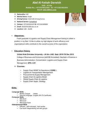 Huthaifa Abdulla Ali Al Zadjali
 D.O.B.: 10-Aug-1992
 Nationality: UAE
 Marital Status: Single
 Driving license: Valid UAE driving license
 National Service: Completed
 Contact: +971503303107 Or +971503309909
 Email: 201010312@uaeu.ac.ae
 Location: UAE - ALAIN
• Objectives:
Fresh graduate in Logistics and Supply Chain Management looking to obtain a
position in my filed. I’d like to utilize my high degree of work efficiency and
organizational skills contribute to the overall success of the organization.
• Education History
United Arab Emirates University – Al Ain- UAE. Sept. 2010-Till Dec 2015
College of Business and Economics (AACSB Accredited): Bachelor of Science in
Business Administration, Concentration: Logistics and Supply Chain
Management, GPA: 2.51
 Courses:
• Supply Chain MGMT & Operations ( CORE )
• Logistics & Transportation Management
• Procurement & Supply Management
• Supply Chain & Logistics Model
• Global Supply Chain & Logistics
• Supply Chain Applic. Strategy
Skills:
-Language Skills
• Mother Tongue : Arabic
• Second Language : English (IELTS Certificate)
-Computer Skills
• MS Word
• MS Excel
• MS Power Point
-Interpersonal Skils
• Efficient , self-motivated , hard worker
• Can work independently and with groups
Abd Al-Fattah Darwish
UAE – Al Ain
Mobile No.: +971559832909 Or: +971503381004
Email: abd.3@live.com
 