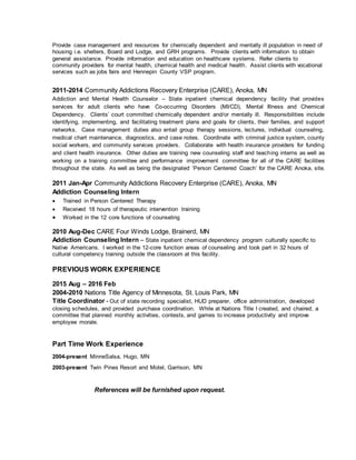 Provide case management and resources for chemically dependent and mentally ill population in need of
housing i.e. shelters, Board and Lodge, and GRH programs. Provide clients with information to obtain
general assistance. Provide information and education on healthcare systems. Refer clients to
community providers for mental health, chemical health and medical health. Assist clients with vocational
services such as jobs fairs and Hennepin County VSP program.
2011-2014 Community Addictions Recovery Enterprise (CARE), Anoka, MN
Addiction and Mental Health Counselor – State inpatient chemical dependency facility that provides
services for adult clients who have Co-occurring Disorders (MI/CD), Mental Illness and Chemical
Dependency. Clients’ court committed chemically dependent and/or mentally ill. Responsibilities include
identifying, implementing, and facilitating treatment plans and goals for clients, their families, and support
networks. Case management duties also entail group therapy sessions, lectures, individual counseling,
medical chart maintenance, diagnostics, and case notes. Coordinate with criminal justice system, county
social workers, and community services providers. Collaborate with health insurance providers for funding
and client health insurance. Other duties are training new counseling staff and teaching interns as well as
working on a training committee and performance improvement committee for all of the CARE facilities
throughout the state. As well as being the designated ‘Person Centered Coach’ for the CARE Anoka, site.
2011 Jan-Apr Community Addictions Recovery Enterprise (CARE), Anoka, MN
Addiction Counseling Intern
 Trained in Person Centered Therapy
 Received 18 hours of therapeutic intervention training
 Worked in the 12 core functions of counseling
2010 Aug-Dec CARE Four Winds Lodge, Brainerd, MN
Addiction Counseling Intern – State inpatient chemical dependency program culturally specific to
Native Americans. I worked in the 12-core function areas of counseling and took part in 32 hours of
cultural competency training outside the classroom at this facility.
PREVIOUS WORK EXPERIENCE
2015 Aug – 2016 Feb
2004-2010 Nations Title Agency of Minnesota, St. Louis Park, MN
Title Coordinator - Out of state recording specialist, HUD preparer, office administration, developed
closing schedules, and provided purchase coordination. While at Nations Title I created, and chaired, a
committee that planned monthly activities, contests, and games to increase productivity and improve
employee morale.
Part Time Work Experience
2004-present MinneSalsa, Hugo, MN
2003-present Twin Pines Resort and Motel, Garrison, MN
References will be furnished upon request.
 