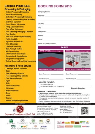 EXHIBIT PROFILES
Processing & Packaging
· Ambient Processing & Packaging
· Bakery & Confectionery
· Chilled Dairy Processing & Packaging
· Cleaning, Sanitation & Hygiene Technology
· Cold Chain Equipment
· Colors, Flavors & Aromatics
· Filling, Capping & Sealing
· Fluid & Flow Technology
· Food & Beverage Packaging & Materials
· Food Canning
· Food Grain Processing & Packaging
· Fruit & Vegetable
· Ingredients & Chemicals
· Juice & Beverage
· Labeling & Bar-coding
· Meat, Poultry & Seafood
· Milk Pasteurization
· UHT Treatment Technologies
· Refrigeration & Climate Control
· Slaughterhouse Equipment
· Testing, Measuring & Analytical Instruments
Hospitality & Food Service
· Cleaning & Hygiene Equipment
· Dicers
· Food & Beverage Products
· Food Freezing/Chilling Cabinets
· Food Warming Cabinets
· Fryers
· Grills
· Ice Cream Machines
· Kitchenware
· Mixers/Processors
· Ovens
· Slicers
· Steamers
· Vending & Dispensing Machines
MEDIA PARTNERS
Pakistan Poultry
Association
TERMS & CONDITIONS
- 16% Provincial sales tax will be applicable on above mentioned rates.
- Full payment of the total exhibit space reserved is to be made alongside the booking form
in order to confirm the booking.
- The organizer reserves the right to cancel or relocate an exhibitor to another location of
the same size.
- Refund of the space reservation charges will only be made in case of cancellation of the show.
BOOKING FORM 2016
Company Name:
Address:
Country:
City:
Telephone:
Mobile:
Email:
Name of Contact Person:
TARIFF
BARE SPACE (minimum 18sqm)
BARE SPACE COST : US$ 220/sqm
Space Requirement:
Total Rental Cost:
SHELL SCHEME (minimum 9sqm)
SHELL SPACE COST : US$ 265/sqm
- Fascia Board with
Co. Name & Stand No.
- White Laminated
Plywood Partitions
- 5 Amp 220V/50Hz Single
Phase Electrical Socket
- 3 Spotlights
- 3 Chairs
- 1 Information Counter
- 1 Round Table
- 1 Trash Bin
Space Requirement:
Total Rental Cost:
MODE OF PAYMENT:
BY CROSS CHEQUE
BY DEMAND DRAFT / TEL. TRANSFER
Stamp & Signature
Marine House, 229, A-3,
Gulberg III, Gurumangat Road,
Lahore, Pakistan
Tel: +92 042-35773374-5
Fax: +92 042-35773376
 