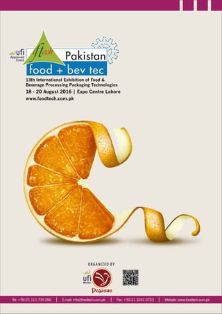 13th International Exhibition of Food &
Beverage Processing Packaging Technologies
18 - 20 August 2016 | Expo Centre Lahore
www.foodtech.com.pk
Website: www.foodtech.com.pkTel: +92-21 111 734 266 Fax: +92-21 3241 0723E-mail: info@foodtech.com.pk
ORGANIZED BY
 