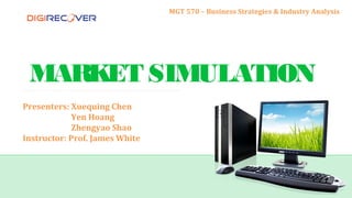 MARKET SIMULATION
Presenters: Xuequing Chen
Yen Hoang
Zhengyao Shao
Instructor: Prof. James White
MGT 570 – Business Strategies & Industry Analysis
 