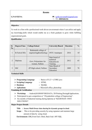 Resume
G.NAVEENA  : golla.naveena01@gmail.com
 : +91- 8885606326
Objective
To work in a firm with a professional work driven envoronmant where I can utilize and apply
my knowledge,skills which would enable me as a fresh graduate to grow while fulfilling
organizational goals.
Qualification
Technical Skills
 Programing Language : Basics of C,C++,CORE java
 Scripting Languege : HTML
 Database : MySQL
 Aplications : Microsoft office, photoshop
Tranining & Certification
 Workshop : Android,HADOOP BIGDATA, 3D Printing,Desing&Applications.
 Participated in quiz competition at “ Priyadarshini college of Engineering”.
 Six months of Industrial training during diploma at “KEERTHAN INFO
SOLUTIONS”.
Major Project Details
Title : Secure Multi Owner data sharing for dynamic groups in cloud.
Scope : This is for providing security by using signature and maintain large
amount of data by using cloud.
Environment: JDK,Front End : Html, Back End : MY SQL.
Sl.
No
Degree/Class College/School University/Board Duration %
1 B.Tech.(CSE)
Brahmaiah college of
engineering&technology JNTU Anantapur 2016 65
2 Diploma Govt. Polytechnic for
women, Nellore
State board of
technical
Education &
Training
2012 65
3 SSC ZP High school, Nellore
State Board of
Secondary
Education
2009 78
 