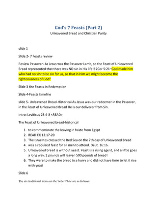 God's 7 Feasts (Part 2)
                          Unleavened Bread and Christian Purity



slide 1

Slide 2- 7 Feasts review

Review Passover- As Jesus was the Passover Lamb, so the Feast of Unleavened
Bread represented that there was NO sin in His life!! 2Cor 5:21 "God made him
who had no sin to be sin for us, so that in Him we might become the
righteousness of God"

Slide 3-the Feasts in Redemption

Slide 4-Feasts timeline

slide 5- Unleavened Bread-Historical As Jesus was our redeemer in the Passover,
in the Feast of Unleavened Bread He is our deliverer from Sin.

Intro: Leviticus 23:4-8 <READ>

The Feast of Unleavened bread-historical

    1. to commemorate the leaving in haste from Egypt
    2. READ EX 12:17-20
    3. The Israelites crossed the Red Sea on the 7th day of Unleavened Bread
    4. was a required feast for all men to attend. Deut. 16:16.
    5. Unleavened bread is without yeast. Yeast is a rising agent, and a little goes
       a long way. 2 pounds will leaven 500 pounds of bread!
    6. They were to make the bread in a hurry and did not have time to let it rise
       with yeast

Slide 6

The six traditional items on the Seder Plate are as follows:
 