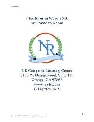 Confidential




                     7 Features in Word 2010
                        You Need to Know




                NR Computer Learning Center
               2100 W. Orangewood. Suite 110
                     Orange, CA 92868
                      www.nrclc.com
                      (714) 505-3475




                                                        1
Copyright © 2011 N&R Technology. All rights reserved.
 