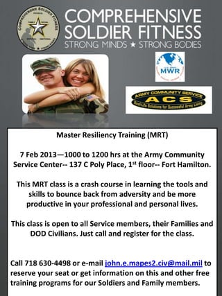 Master Resiliency Training (MRT)

  7 Feb 2013—1000 to 1200 hrs at the Army Community
Service Center-- 137 C Poly Place, 1st floor-- Fort Hamilton.

 This MRT class is a crash course in learning the tools and
     skills to bounce back from adversity and be more
    productive in your professional and personal lives.

This class is open to all Service members, their Families and
      DOD Civilians. Just call and register for the class.


Call 718 630-4498 or e-mail john.e.mapes2.civ@mail.mil to
reserve your seat or get information on this and other free
training programs for our Soldiers and Family members.
                                                                1
 