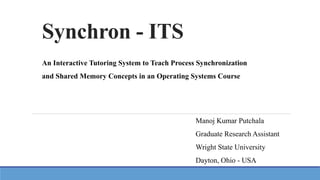Synchron - ITS
An Interactive Tutoring System to Teach Process Synchronization
and Shared Memory Concepts in an Operating Systems Course
Manoj Kumar Putchala
Graduate Research Assistant
Wright State University
Dayton, Ohio - USA
 