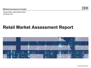 © 2014 IBM Corporation
IBM Market Development & Insights
Retail Market Assessment Report
Angelia Muller- Global Retail Advisor
November 2014
 