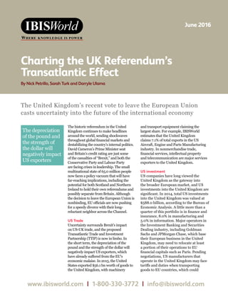WWW.IBISWORLD.COM June 2016  1
Charting the UK Referendum’s Transatlantic Effect
WWW.IBISWORLD.COM January 2014  1
Follow on head on Master page A
www.ibisworld.com | 1-800-330-3772 | info@ibisworld.com
Charting the UK Referendum’s
Transatlantic Effect
By Nick Petrillo, Sarah Turk and Darryle Ulama
June 2016
The United Kingdom’s recent vote to leave the European Union
casts uncertainty into the future of the international economy
The depreciation
of the pound and
the strength of
the dollar will
negatively impact
US exporters
The historic referendum in the United
Kingdom continues to make headlines
around the world, sending shockwaves
throughout global financial markets and
destabilizing the country’s internal politics.
David Cameron’s Prime Minister seat
and Britain’s credit rating are just some
of the casualties of “Brexit,” and both the
Conservative Party and Labour Party
are facing crises in leadership. The small
multinational state of 65.0 million people
now faces a policy vacuum that will have
far-reaching implications, including the
potential for both Scotland and Northern
Ireland to hold their own referendums and
possibly separate from Britain. Although
the decision to leave the European Union is
nonbinding, EU officials are now pushing
for a speedy divorce with their long-
reluctant neighbor across the Channel.
US Trade
Uncertainty surrounds Brexit’s impact
on US-UK trade, and the proposed
Transatlantic Trade and Investment
Partnership (TTIP) is now in limbo. In
the short term, the depreciation of the
pound and the strength of the dollar will
negatively impact US exporters, which
have already suffered from the EU’s
economic malaise. In 2015, the United
States exported $56.1 bn worth of goods to
the United Kingdom, with machinery
and transport equipment claiming the
largest share. For example, IBISWorld
estimates that the United Kingdom
claims 7.1% of total exports in the US
Aircraft, Engine and Parts Manufacturing
industry. In nonmerchandise trade,
financial services, intellectual property
and telecommunication are major services
exporters to the United Kingdom.
US investment
US companies have long viewed the
United Kingdom as the gateway into
the broader European market, and US
investments into the United Kingdom are
significant. In 2014, total US investments
into the United Kingdom was valued at
$588.0 billion, according to the Bureau of
Economic Analysis. A little more than a
quarter of this portfolio is in finance and
insurance, 8.0% in manufacturing and
5.0% in information. Major operators in
the Investment Banking and Securities
Dealing industry, including Goldman
Sachs and JPMorgan Chase, which base
their European business in the United
Kingdom, may need to relocate at least
a portion of their operations to EU
financial capitals such as Paris. Pending
negotiations, US manufacturers that
operate in the United Kingdom may face
tariffs and duties when transporting
goods to EU countries, which could
 
