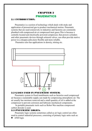 CHAPTER 2
PNUEMATICS
2.1 INTRODUCTION:
Pnuematics is a section of technology which deals with study and
application of pressurized gas to produce mechanical motion. Pnuematic
systems that are used extensively in industries and factories are commonly
plumbed with compressed air or compressed inert gases.This is because a
centrally located and electrically powered compressor, that powers cylinders
and other pnuematic devices through solenoid valves, can often provide motive
power in a cheaper,safer,more flexible and more reliable.
Pnumatics also has applications in density, mining etc.
2.2 GASES USED IN PNUEMATIC SYSTEM:
Pnuematic system in fixed installments such as factories used compressed
air because a sustainable supply can made by compressing atmospheric air. The
air usually has moisture removed and a small quantity of oil is added at the
compressor to prevent corrosion and lubricate mechanical components.
In portable pnuematic tools such as Robot War machine compressed
carbon dioxide is used.
2.3 PNUEMATIC LOGICS:
Pnuematic logic systems sometimes called as air logic control are often
used to control industrial processes, consisting of primary logic units such as:
 AND logic
 