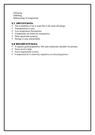 2)Turning
3)Milling
4)Measuring of components
2.7 ADVANTAGES:
 The availability of air is more this is the main advantage.
 Transportation is easy.
 Less temperature fluctuations.
 Components are relatively inexpensive.
 More speed and accuracy.
 Storage is easy and portable.
2.8 DISADVANTAGES:
 It requires good preparation. Dirt and condensate shouldn’t be present.
 Noise level is high .
 Force requirement is more .
 Compressed air is relatively expensive as conveying power.
 