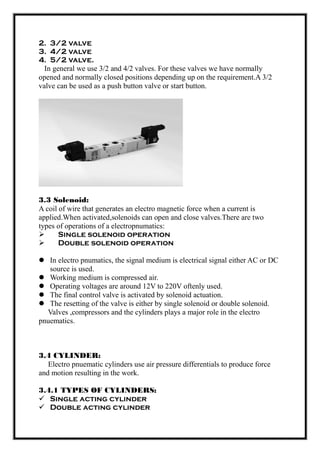 2. 3/2 valve
3. 4/2 valve
4. 5/2 valve.
In general we use 3/2 and 4/2 valves. For these valves we have normally
opened and normally closed positions depending up on the requirement.A 3/2
valve can be used as a push button valve or start button.
3.3 Solenoid:
A coil of wire that generates an electro magnetic force when a current is
applied.When activated,solenoids can open and close valves.There are two
types of operations of a electropnumatics:
 Single solenoid operation
 Double solenoid operation
 In electro pnumatics, the signal medium is electrical signal either AC or DC
source is used.
 Working medium is compressed air.
 Operating voltages are around 12V to 220V oftenly used.
 The final control valve is activated by solenoid actuation.
 The resetting of the valve is either by single solenoid or double solenoid.
Valves ,compressors and the cylinders plays a major role in the electro
pnuematics.
3.4 CYLINDER:
Electro pnuematic cylinders use air pressure differentials to produce force
and motion resulting in the work.
3.4.1 TYPES OF CYLINDERS:
 Single acting cylinder
 Double acting cylinder
 