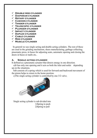  Double rod cylinder
 Diaphram cylinder
 Rotary cylinder
 Cushion cylinder
 Tander cylinder
 Telescopic cylinder
 Plunger cylinder
 Impact cylinder
 Duplex cylinder
 Cable cylinder
 Rod cylinder
 Muscle Cylinder
In general we use single acting and double acting cylinders. The rest of these
are used in the grinding mechanism, shoes manufacturing, garbage collecting,
pnuematic press, in buses for adjusting seats, automatic opening and closing the
doors in buses or malls etc..
5. Single acting cylinder:
It defined as a pneumatic actuator that directs energy in one direction.
a)It has only one opening and it acts as both the inlet and outlet depending
up on the situations.
b)It consists of a spring which is used for forward and backward movement of
the piston helps to return in the home position.
c)The single acting cylinder is controlled by one 3/2 valve.
Single acting cylinder is sub divided into
1)Spring to push
2)Spring to pull
 