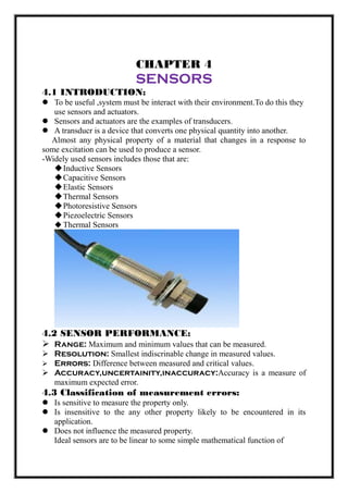 CHAPTER 4
SENSORS
4.1 INTRODUCTION:
 To be useful ,system must be interact with their environment.To do this they
use sensors and actuators.
 Sensors and actuators are the examples of transducers.
 A transducr is a device that converts one physical quantity into another.
Almost any physical property of a material that changes in a response to
some excitation can be used to produce a sensor.
-Widely used sensors includes those that are:
Inductive Sensors
Capacitive Sensors
Elastic Sensors
Thermal Sensors
Photoresistive Sensors
Piezoelectric Sensors
 Thermal Sensors
4.2 SENSOR PERFORMANCE:
 Range: Maximum and minimum values that can be measured.
 Resolution: Smallest indiscrinable change in measured values.
 Errors: Difference between measured and critical values.
 Accuracy,uncertainity,inaccuracy:Accuracy is a measure of
maximum expected error.
4.3 Classification of measurement errors:
 Is sensitive to measure the property only.
 Is insensitive to the any other property likely to be encountered in its
application.
 Does not influence the measured property.
Ideal sensors are to be linear to some simple mathematical function of
 