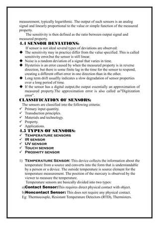 measurement, typically logarithmic. The output of such sensors is an analog
signal and linearly proportional to the value or simple function of the measured
property.
The sensitivity is then defined as the ratio between output signal and
measured property.
4.4 SENSOR DEVIATIONS:
If sensor is not ideal several types of deviations are observed:
 The sensitivity may in practice differ from the value specified. This is called
sensitivity error,but the sensor is still linear.
 Noise is a random deviation of a signal that varies in time.
 Hysterisis is an error caused by when the measured property is in reverse
direction, but there is some finite lag in the time for the sensor to respond,
creating a different offset error in one direction than in the other.
 Long term drift usuallly indicates a slow degradation of sensor properties
over a long period of time.
 If the sensor has a digital output,the output essentially an approximation of
measured property.The approximation error is also called as"Digitization
error".
CLASSIFICATION OF SENSORS:
The sensors are classified into the following criteria:
 Primary input quantity.
 Transduction principles.
 Materials and technology.
 Property.
 Applications.
4.5 TYPES OF SENSORS:
 Temperature sensors
 IR sensor
 UV sensor
 Touch sensor
 Proxmity sensor
1) Temperature Sensor: This device collects the information about the
temperature from a source and converts into the form that is understandable
by a person or a device. The outside temperature is source element for the
temperature measurement. The position of the mercury is observed by the
viewer to measure the temperature.
Temperature sensors are basically divided into two types:
a)Contact Sensor:This requires direct physical contact with object.
b)Noncontact Sensor: This does not require any physical contact.
Eg: Thermocouple, Resistant Temperature Detectors (RTD), Thermisters.
 