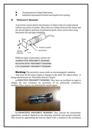  Transportation-Cockpit fabrication.
 Industrial automation-Position and liquid level sensing.
 Proximity Sensor:
A proximity sensor detects the presence of objects that are nearly placed
without any point of contact. Since there no contact between the sensor and
the sensed objects and lack of mechanical parts, these sensors have long
functional life and high reliablility.
Different types of proximity sensors are:
a)Inductive Proximity Sensors
b)Capacitive Proximity Sensors
c)Ultrasonic Proxmity Sensors
Working: The proximity sensor emits an electromagnetic radiation
And waits for the return signal or changes in the field. The object which is
being sensed known as "Proximity Sensor's Target".
a) Inductive proximity sensors: They have an oscillator as input to
change the loss resistance by proximity of an electrically conductive
medium.These sensors are preferred for metal targets.
b) Capacitive Proximity Sensors: They convert the electrostatic
capacitance variation flanked by the detecting electrode and ground electrode.
This occurs by approaching the near by object with a variation in the oscillation
 