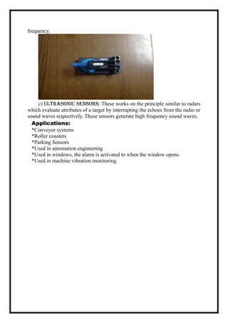frequency.
c) Ultrasonic Sensors: These works on the principle similar to radars
which evaluate attributes of a target by interrupting the echoes from the radio or
sound waves respectively. These sensors generate high frequency sound waves.
Applications:
*Conveyor systems
*Roller coasters
*Parking Sensors
*Used in automation engineering
*Used in windows, the alarm is activated to when the window opens.
*Used in machine vibration monitoring.
 