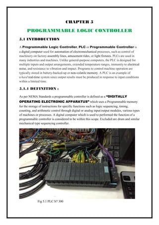 CHAPTER 5
PROGRAMMABLE LOGIC CONTROLLER
5.1 INTRODUCTION
A Programmable Logic Controller, PLC or Programmable Controller is
a digital computer used for automation of electromechanical processes, such as control of
machinery on factory assembly lines, amusement rides, or light fixtures. PLCs are used in
many industries and machines. Unlike general-purpose computers, the PLC is designed for
multiple inputs and output arrangements, extended temperature ranges, immunity to electrical
noise, and resistance to vibration and impact. Programs to control machine operation are
typically stored in battery-backed-up or non-volatile memory. A PLC is an example of
a hard real-time system since output results must be produced in response to input conditions
within a limited time.
5.1.1 DEFINITION :
As per NEMA Standards a programmable controller is defined as a “DIGITALLY
OPERATING ELECTRONIC APPARATUS” which uses a Programmable memory
for the storage of instructions for specific functions such as logic sequencing, timing,
counting, and arithmetic control through digital or analog input/output modules, various types
of machines or processes. A digital computer which is used to performed the function of a
programmable controller is considered to be within this scope. Excluded are drum and similar
mechanical type sequencing controller.
Fig 5.1 PLC S7 300
 