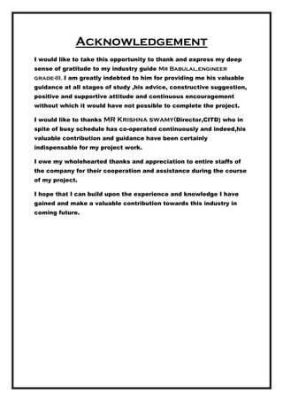 Acknowledgement
I would like to take this opportunity to thank and express my deep
sense of gratitude to my industry guide Mr Babulal,engineer
grade-III. I am greatly indebted to him for providing me his valuable
guidance at all stages of study ,his advice, constructive suggestion,
positive and supportive attitude and continuous encouragement
without which it would have not possible to complete the project.
I would like to thanks MR Krishna swamy(Director,CITD) who in
spite of busy schedule has co-operated continuously and indeed,his
valuable contribution and guidance have been certainly
indispensable for my project work.
I owe my wholehearted thanks and appreciation to entire staffs of
the company for their cooperation and assistance during the course
of my project.
I hope that I can build upon the experience and knowledge I have
gained and make a valuable contribution towards this industry in
coming future.
 