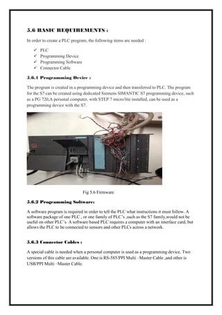5.6 BASIC REQUIREMENTS :
In order to create a PLC program, the following items are needed :
 PLC
 Programming Device
 Programming Software
 Connector Cable
5.6.1 Programming Device :
The program is created in a programming device and then transferred to PLC. The program
for the S7 can be created using dedicated Siemens SIMANTIC S7 programming device, such
as a PG 720,A personal computer, with STEP 7 micro/lite installed, can be used as a
programming device with the S7.
Fig 5.6 Firmware
5.6.2 Programming Software:
A software program is required in order to tell the PLC what instructions it must follow. A
software package of one PLC , or one family of PLC’s ,such as the S7 family,would not be
useful on other PLC’s. A software based PLC requires a computer with an interface card, but
allows the PLC to be connected to sensors and other PLCs across a network.
5.6.3 Connector Cables :
A special cable is needed when a personal computer is used as a programming device. Two
versions of this cable are available. One is RS-585/PPI Multi –Master Cable ,and other is
USB/PPI Multi –Master Cable.
 