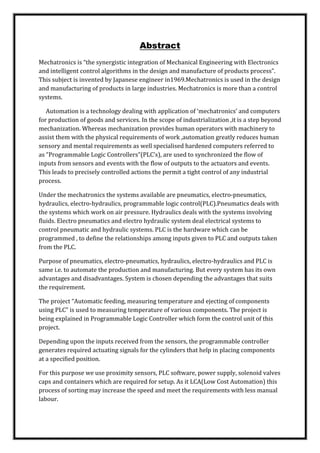 Abstract
Mechatronics is “the synergistic integration of Mechanical Engineering with Electronics
and intelligent control algorithms in the design and manufacture of products process”.
This subject is invented by Japanese engineer in1969.Mechatronics is used in the design
and manufacturing of products in large industries. Mechatronics is more than a control
systems.
Automation is a technology dealing with application of ‘mechatronics’ and computers
for production of goods and services. In the scope of industrialization ,it is a step beyond
mechanization. Whereas mechanization provides human operators with machinery to
assist them with the physical requirements of work ,automation greatly reduces human
sensory and mental requirements as well specialised hardened computers referred to
as “Programmable Logic Controllers”(PLC’s), are used to synchronized the flow of
inputs from sensors and events with the flow of outputs to the actuators and events.
This leads to precisely controlled actions the permit a tight control of any industrial
process.
Under the mechatronics the systems available are pneumatics, electro-pneumatics,
hydraulics, electro-hydraulics, programmable logic control(PLC).Pneumatics deals with
the systems which work on air pressure. Hydraulics deals with the systems involving
fluids. Electro pneumatics and electro hydraulic system deal electrical systems to
control pneumatic and hydraulic systems. PLC is the hardware which can be
programmed , to define the relationships among inputs given to PLC and outputs taken
from the PLC.
Purpose of pneumatics, electro-pneumatics, hydraulics, electro-hydraulics and PLC is
same i.e. to automate the production and manufacturing. But every system has its own
advantages and disadvantages. System is chosen depending the advantages that suits
the requirement.
The project “Automatic feeding, measuring temperature and ejecting of components
using PLC” is used to measuring temperature of various components. The project is
being explained in Programmable Logic Controller which form the control unit of this
project.
Depending upon the inputs received from the sensors, the programmable controller
generates required actuating signals for the cylinders that help in placing components
at a specified position.
For this purpose we use proximity sensors, PLC software, power supply, solenoid valves
caps and containers which are required for setup. As it LCA(Low Cost Automation) this
process of sorting may increase the speed and meet the requirements with less manual
labour.
 