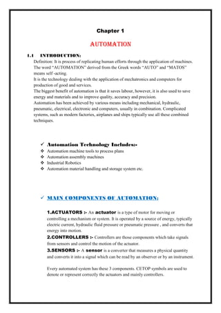 Chapter 1
Automation
1.1 INTRODUCTION:
Definition: It is process of replicating human efforts through the application of machines.
The word ―AUTOMATION‖ derived from the Greek words ―AUTO‖ and ―MATOS‖
means self -acting.
It is the technology dealing with the application of mechatronics and computers for
production of good and services.
The biggest benefit of automation is that it saves labour, however, it is also used to save
energy and materials and to improve quality, accuracy and precision.
Automation has been achieved by various means including mechanical, hydraulic,
pneumatic, electrical, electronic and computers, usually in combination. Complicated
systems, such as modern factories, airplanes and ships typically use all these combined
techniques.
 Automation Technology Includes:-
 Automation machine tools to process plans
 Automation assembly machines
 Industrial Robotics
 Automation material handling and storage system etc.
 MAIN COMPONENTS OF AUTOMATION:
1.ACTUATORS :- An actuator is a type of motor for moving or
controlling a mechanism or system. It is operated by a source of energy, typically
electric current, hydraulic fluid pressure or pneumatic pressure , and converts that
energy into motion.
2.CONTROLLERS :- Controllers are those components which take signals
from sensors and control the motion of the actuator.
3.SENSORS :- A sensor is a converter that measures a physical quantity
and converts it into a signal which can be read by an observer or by an instrument.
Every automated system has these 3 components. CETOP symbols are used to
denote or represent correctly the actuators and mainly controllers.
 