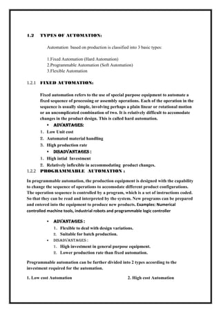 1.2 TYPES OF AUTOMATION:
Automation based on production is classified into 3 basic types:
1.Fixed Automation (Hard Automation)
2.Programmable Automation (Soft Automation)
3.Flexible Automation
1.2.1 FIXED AUTOMATION:
Fixed automation refers to the use of special purpose equipment to automate a
fixed sequence of processing or assembly operations. Each of the operation in the
sequence is usually simple, involving perhaps a plain linear or rotational motion
or an uncomplicated combination of two. It is relatively difficult to accomodate
changes in the product design. This is called hard automation.
 Advantages:
1. Low Unit cost
2. Automated material handling
3. High production rate
 Disadvantages :
1. High intial Investment
2. Relatively inflexible in accommodating product changes.
1.2.2 PROGRAMMABLE AUTOMATION :
In programmable automation, the production equipment is designed with the capability
to change the sequence of operations to accomodate different product configurations.
The operation sequence is controlled by a program, which is a set of instructions coded.
So that they can be read and interpreted by the system. New programs can be prepared
and entered into the equipment to produce new products. Examples: Numerical
controlled machine tools, industrial robots and programmable logic controller
 Advantages :
1. Flexible to deal with design variations.
2. Suitable for batch production.
 Disadvantages :
1. High investment in general purpose equipment.
2. Lower production rate than fixed automation.
Programmable automation can be further divided into 2 types according to the
investment required for the automation.
1. Low cost Automation 2. High cost Automation
 