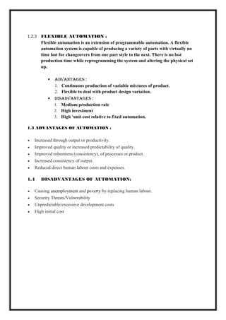 1.2.3 FLEXIBLE AUTOMATION :
Flexible automation is an extension of programmable automation. A flexible
automation system is capable of producing a variety of parts with virtually no
time lost for changeovers from one part style to the next. There is no lost
production time while reprogramming the system and altering the physical set
up.
 ADVANTAGES :
1. Continuous production of variable mixtures of product.
2. Flexible to deal with product design variation.
 DISADVANTAGES :
1. Medium production rate
2. High investment
3. High ‘unit cost relative to fixed automation.
1.3 ADVANTAGES OF AUTOMATION :
 Increased through output or productivity.
 Improved quality or increased predictability of quality.
 Improved robustness (consistency), of processes or product.
 Increased consistency of output.
 Reduced direct human labour costs and expenses.
1.4 DISADVANTAGES OF AUTOMATION:
 Causing unemployment and poverty by replacing human labour.
 Security Threats/Vulnerability
 Unpredictable/excessive development costs
 High initial cost
 