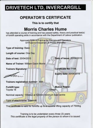 OPERATOR'S CERTI FICATE
This is to certify that
Morris Charles Hume
has attended a course of training and has passed safety, theory and practical test(s)
of forklift operating skills in accordance with the Department of Labour publication.
Approved Code of Practice for Trainers and Operators
Of Powered Industrial Lift frucks (Forklifts)
Type of training: Basic
Length of course: One Day
Date of test: 2010412015
Name of Trainer: William Gavin Morris
Trainers Signature:
Date of lssue: 20fi412015
Certificate No: 7194
Expiry date: 2010412018
Trainers registration number: 488
Forklift type:
Toyota 18
Motive Power:
Diesel
Nominal capacity: 1550KG at 500mm minimum load centre
Type of attachments: Sideshift
This certificate is valid for forklifts up to a nominal lifting capacity of 7500k9
Training is to be undertaken every three (3) years.
This certificate is the legal property of the person to whom if is tssued.
 