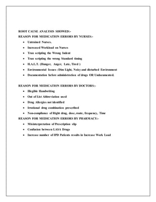 ROOT CAUSE ANALYSIS SHOWED:-
REASON FOR MEDICATION ERRORS BY NURSES:-
 Untrained Nurses.
 Increased Workload on Nurses
 Tran scripting the Wrong Indent
 Tran scripting the wrong Standard timing
 H.A.L.T. (Hunger, Anger, Late, Tired )
 Environmental Issues : Dim Light, Noisy and disturbed Environment
 Documentation before administration of drugs OR Undocumented.
REASON FOR MEDICATION ERRORS BY DOCTORS:-
 Illegible Handwriting
 Out of List Abbreviation used
 Drug Allergies not identified
 Irrational drug combination prescribed
 Non-compliance of Right drug, dose, route, frequency, Time
REASON FOR MEDICATION ERRORS BY PHARMACY:-
 Misinterpretation of Prescription slip
 Confusion between LASA Drugs
 Increase number of IPD Patients results in Increase Work Load
 