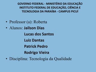 GOVERNO FEDERAL - MINISTÉRIO DA EDUCAÇÃO 
INSTITUTO FEDERAL DE EDUCAÇÃO, CIÊNCIA E 
TECNOLOGIA DA PARAÍBA - CAMPUS PICUÍ 
• Professor (a): Roberta 
• Alunos: Jailson Dias 
Lucas dos Santos 
Luiz Dantas 
Patrick Pedro 
Rodrigo Vieira 
• Disciplina: Tecnologia da Qualidade 
 