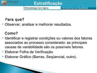 Estratificação
              Metodologia Seis Sigma   Ferramentas da Qualidade



  Para que?
 Observar, analisar e melhorar resultados.


  Como?
 Identificar e registrar condições ou valores dos fatores

  associados ao processo considerado: as principais
  causas de variabilidade são os possíveis fatores.
 Elaborar Folha de Verificação.
 Elaborar Gráfico (Barras, Seqüencial, outro).
 